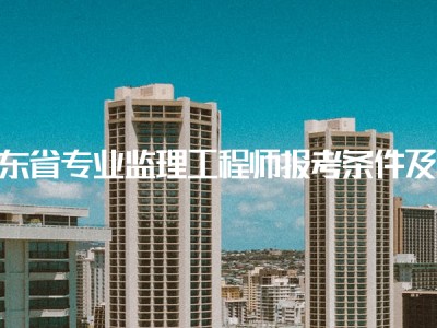 注冊建筑監理工程師報考條件要求注冊建筑監理工程師報考條件