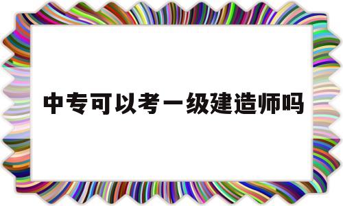 中專文憑能考一級建造師嗎中專可以考一級建造師嗎 第1張 中專文憑能考一級建造師嗎中專可以考一級建造師嗎 第1張