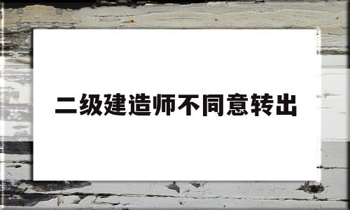 二級建造師原單位不配合轉出二級建造師不同意轉出 第1張 二級建造師原單位不配合轉出二級建造師不同意轉出 第1張